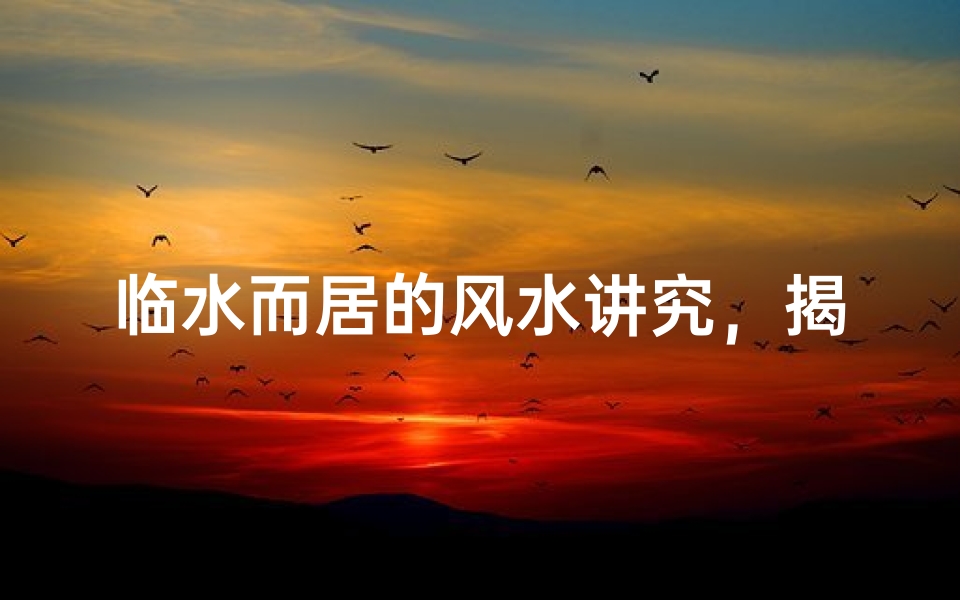 临水而居的风水讲究,揭秘河流走向对住宅运势的深远影响