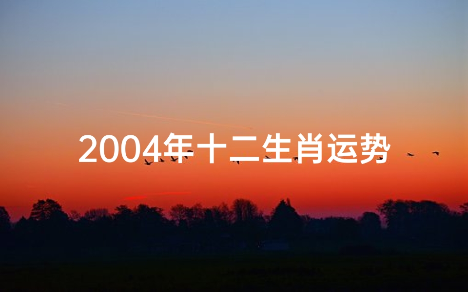2004年十二生肖运势;2004龙年运势大揭秘:财运亨通,事业腾飞