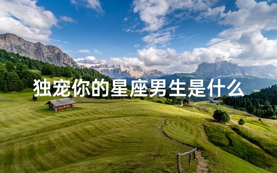 独宠你的星座男生是什么(婚后,爱你始终如一,余生独宠你一人的星座男有哪些 )