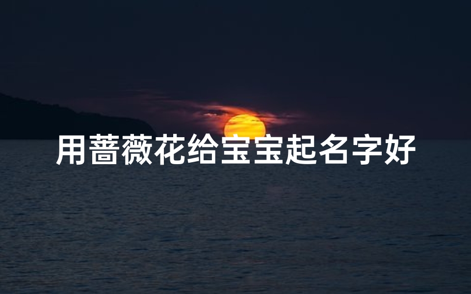 用蔷薇花给宝宝起名字好吗(出生的女宝宝取什么名字好温柔好听的女孩名字推荐)