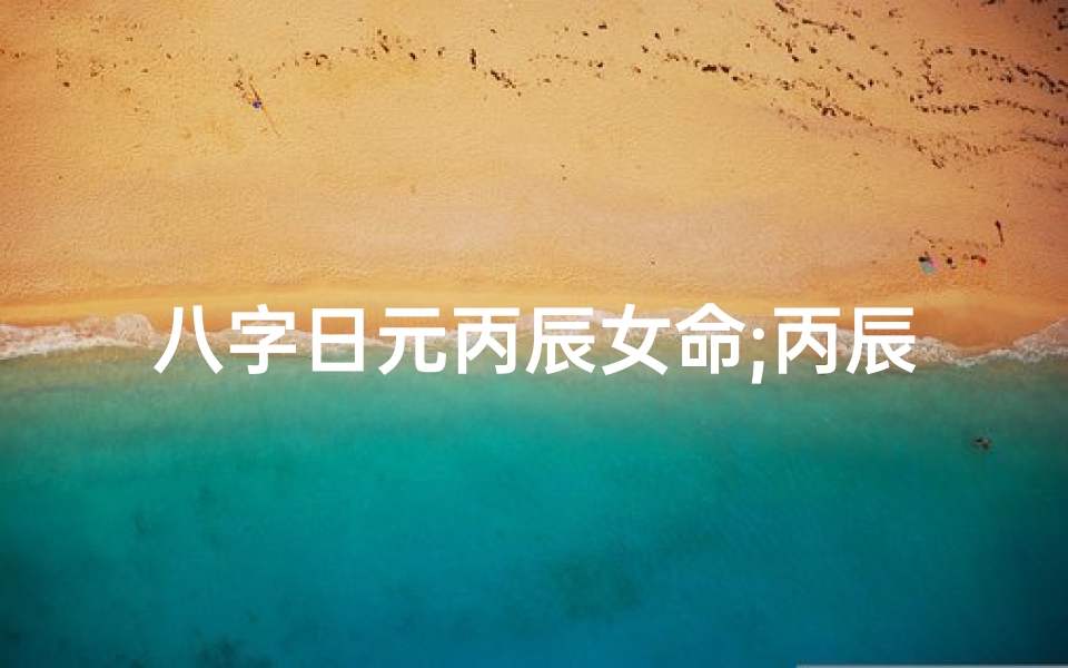 八字日元丙辰女命;丙辰女命:八字解析与人生启示
