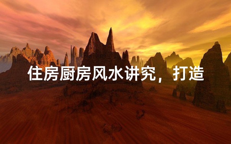 住房厨房风水讲究,打造和谐家居环境
