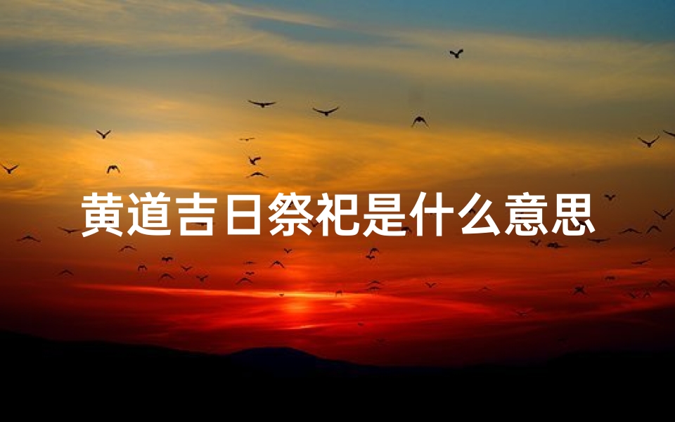 黄道吉日祭祀是什么意思(黄道吉日祭拜:祈福迎祥,吉祥如意盛典)