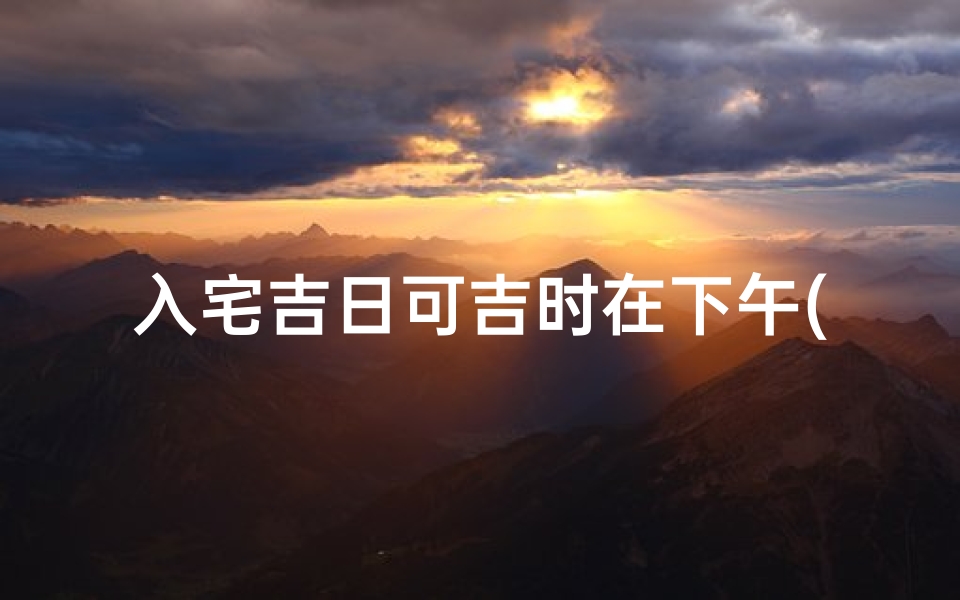 入宅吉日可吉时在下午(6月搬家入宅吉日)
