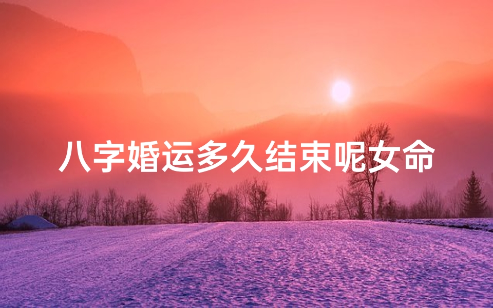 八字婚运多久结束呢女命,八字婚运何时结束?女命运势揭秘