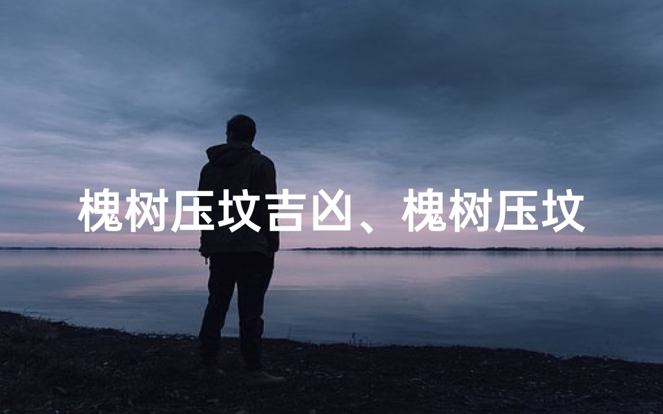 槐树压坟吉凶、槐树压坟吉凶之谜:揭秘古人的风水智慧