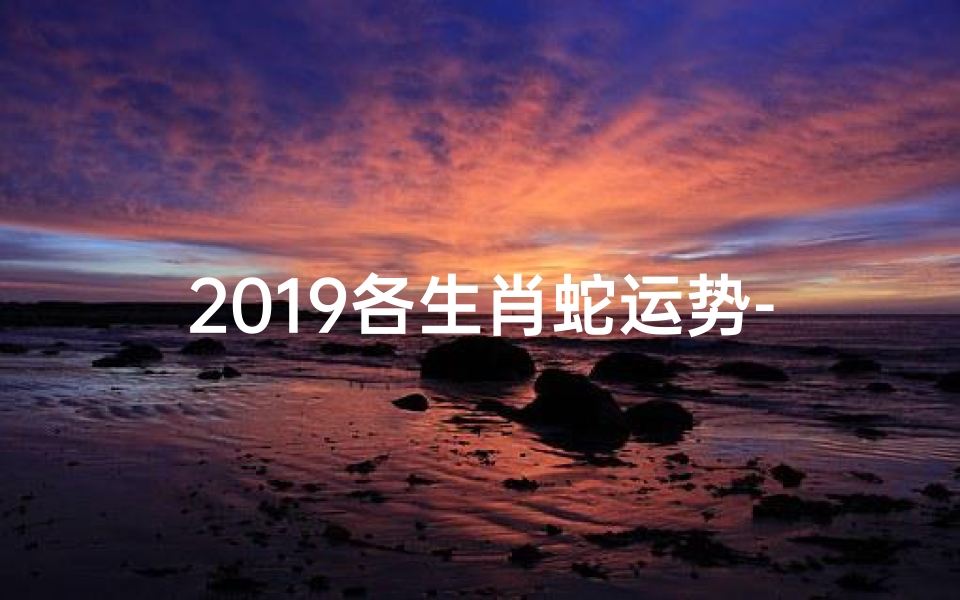 2019各生肖蛇运势-生肖蛇2019年运势及运程详解