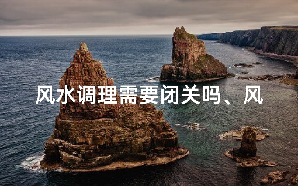 风水调理需要闭关吗、风水调理需闭关?揭秘闭关与风水的关系