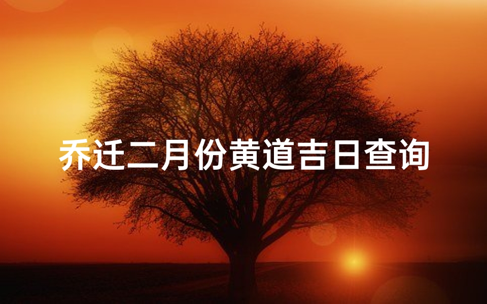 乔迁二月份黄道吉日查询(今年2月份那天是乔迁新居的黄道吉日)