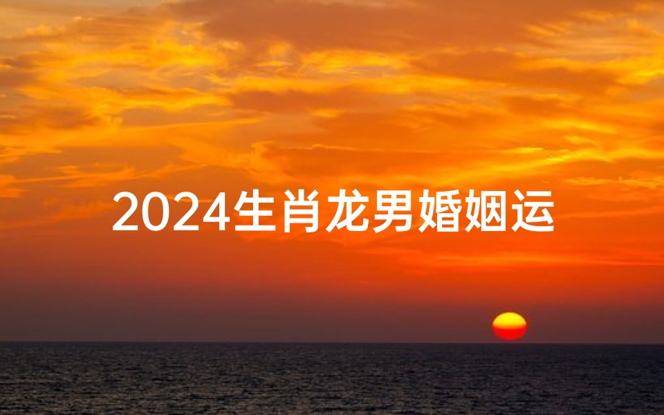 2024生肖龙男婚姻运势大揭秘:幸福美满指南