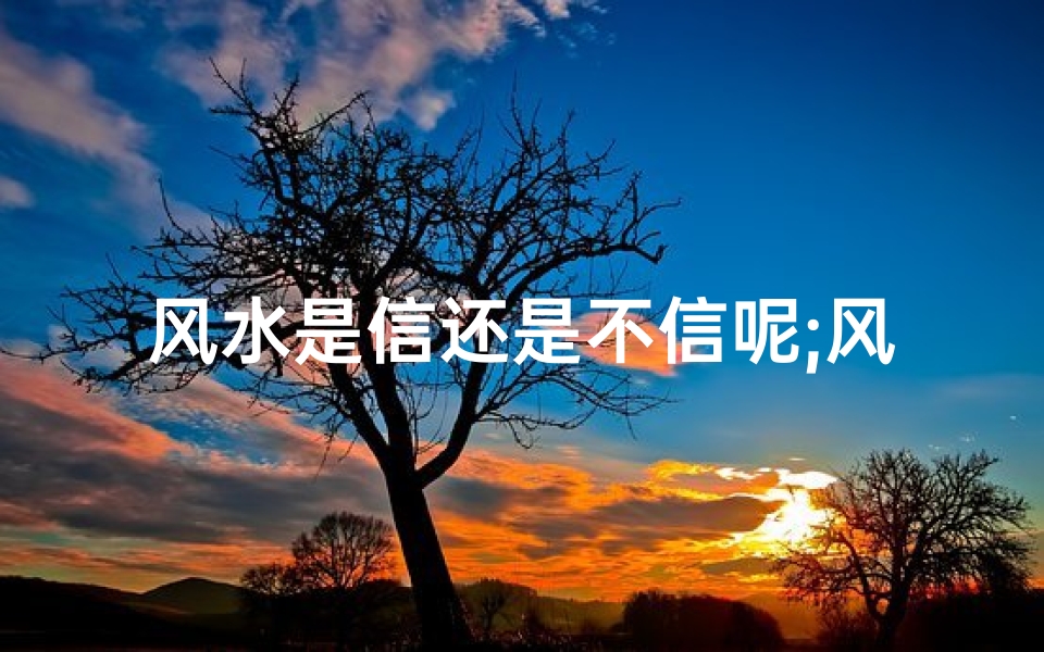 风水是信还是不信呢;风水之谜:信仰与环境的神秘联系