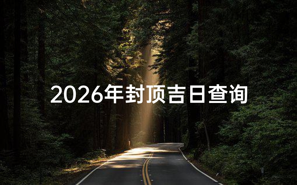 2026年封顶吉日查询,如何选择最佳封顶日期