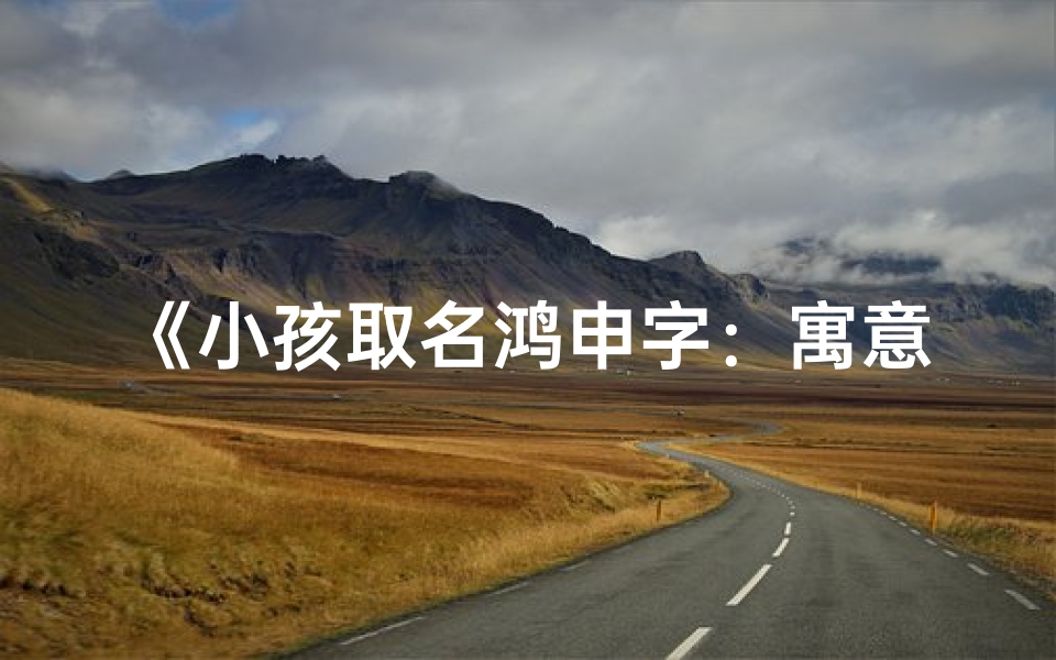 《小孩取名鸿申字:寓意深远,寓意美好》