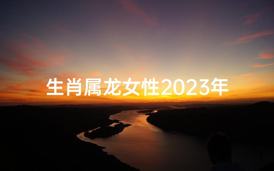 生肖属龙女性2023年运势解析,事业财富与情感发展全指南
