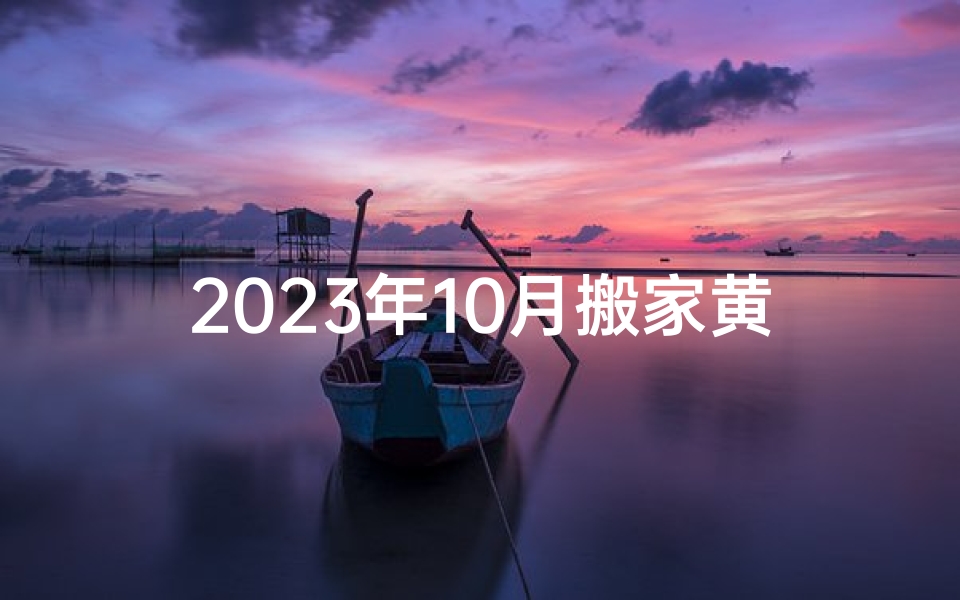 2023年10月搬家黄道吉日查询,避开忌讳选对良辰