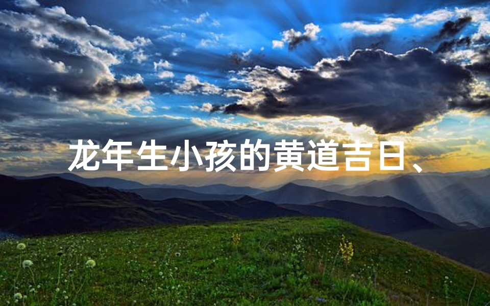 龙年生小孩的黄道吉日、龙年添丁吉日:喜迎祥龙宝宝良辰
