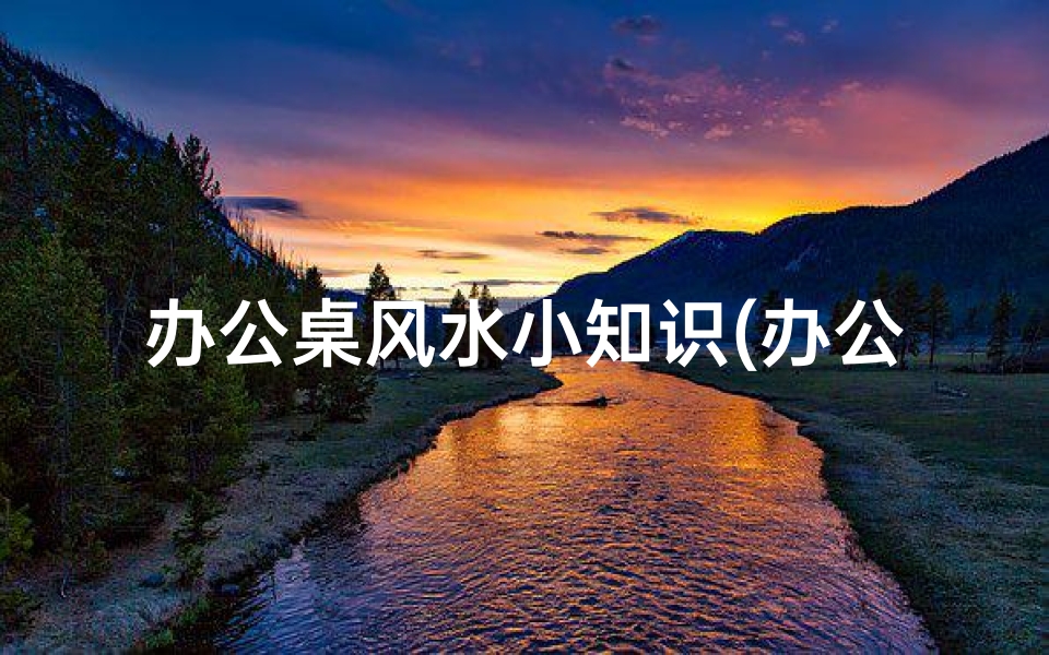 办公桌风水小知识(办公桌子摆放有哪些风水讲究)