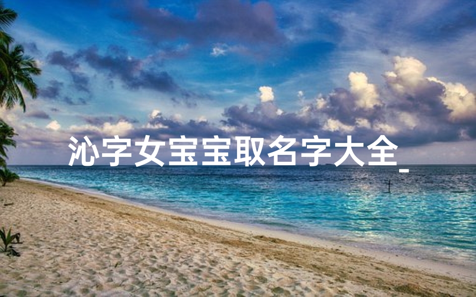 沁字女宝宝取名字大全_沁心宝贝:探寻诗意盎然的宝宝名字