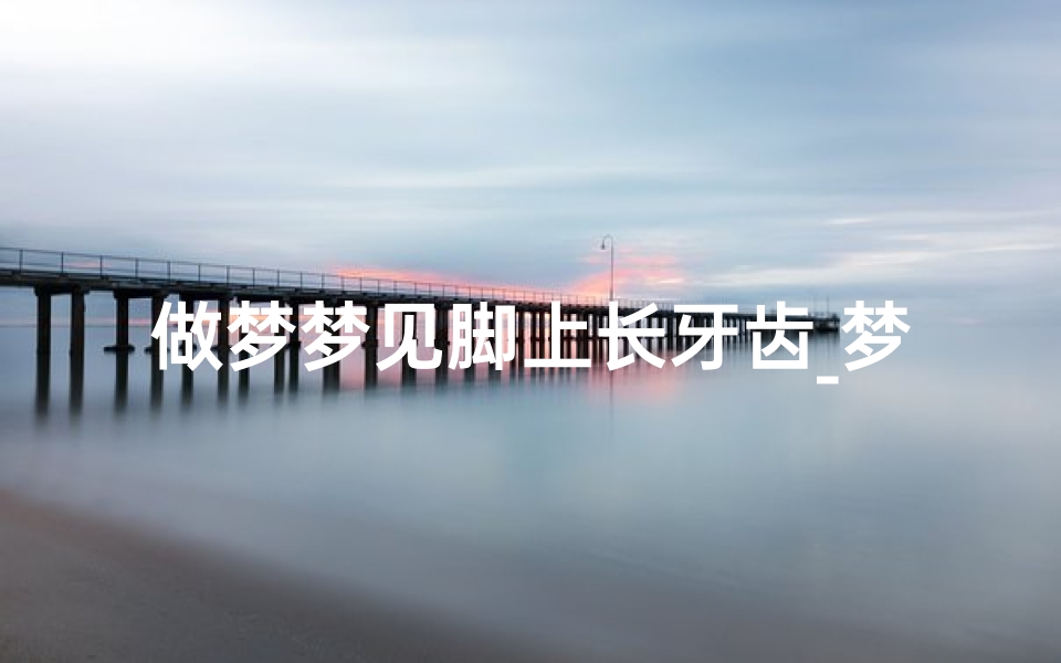 做梦梦见脚上长牙齿_梦见脚上长脚什么意思
