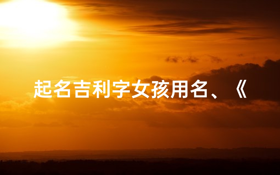 起名吉利字女孩用名、《取名吉凶方法大全:揭秘女孩名字的奥秘与智慧》