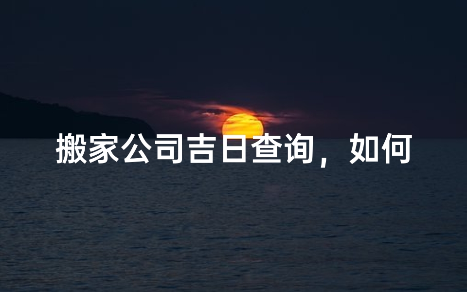 搬家公司吉日查询,如何挑选适合企业搬迁的黄道吉日