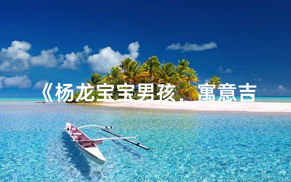 《杨龙宝宝男孩,寓意吉祥的名字大揭晓》