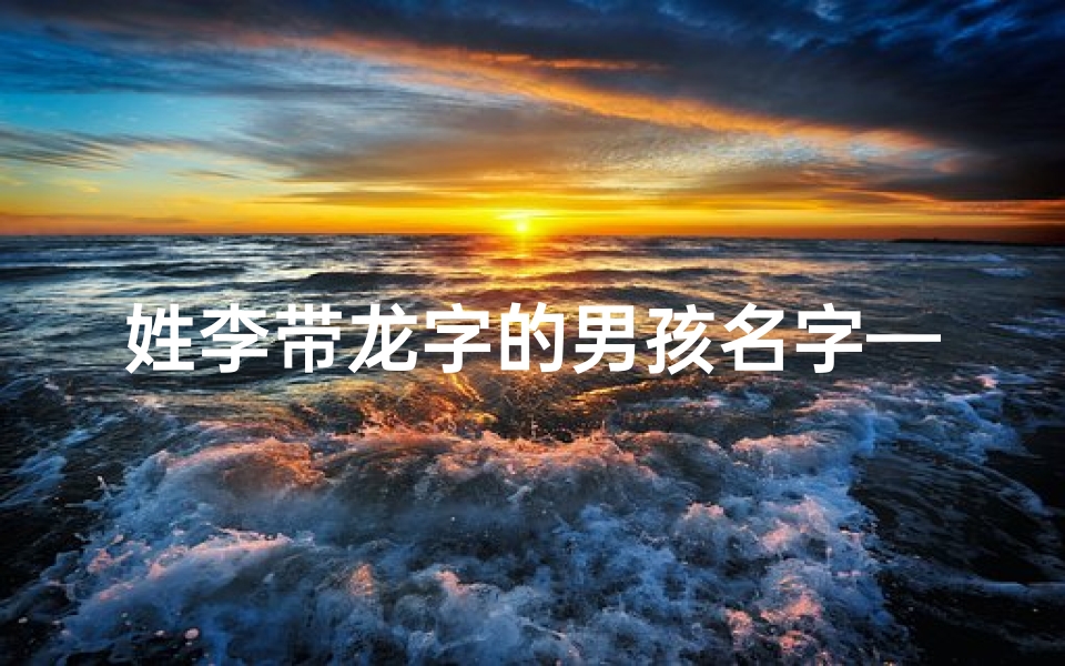 姓李带龙字的男孩名字—龙宝宝李姓女宝宝,聪明伶俐,取名佳选揭晓