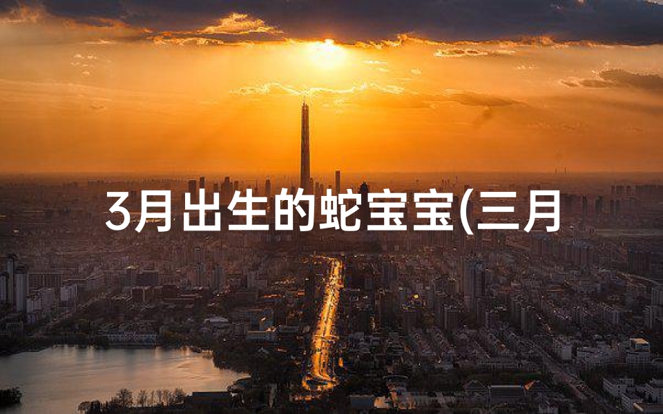 3月出生的蛇宝宝(三月蛇宝宝,女生美名绽放时刻)