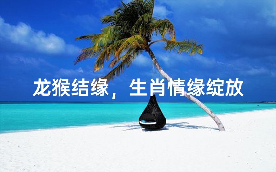 龙猴结缘，生肖情缘绽放光彩