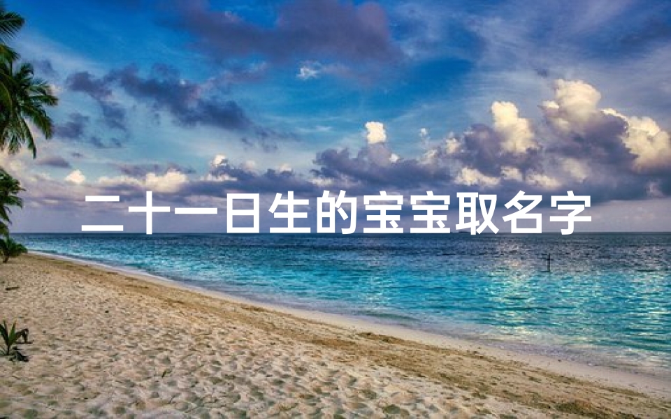 二十一日生的宝宝取名字_喜迎二十一日宝宝降生,幸福满溢新家庭