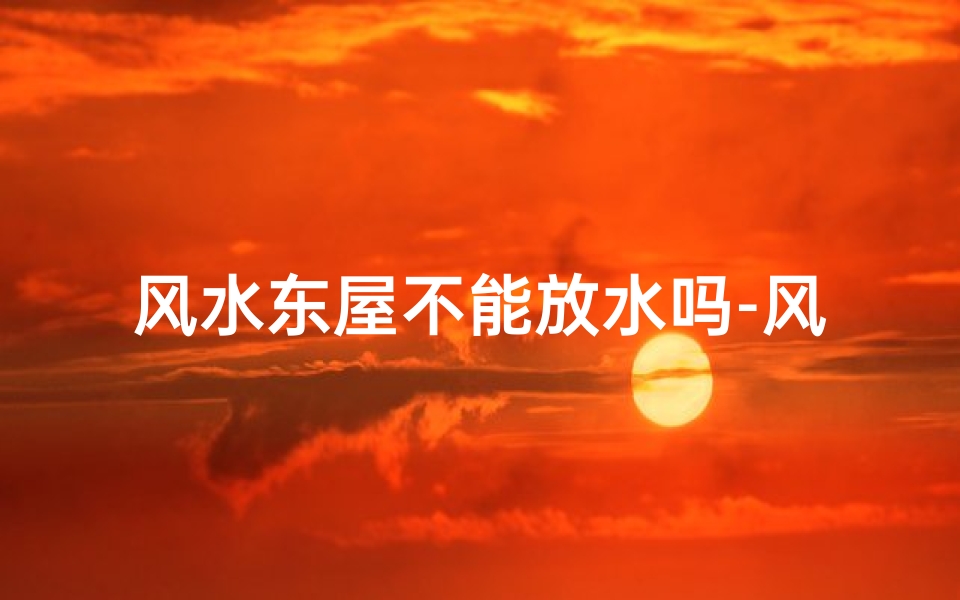 风水东屋不能放水吗-风水禁忌:东屋为何不宜放水?