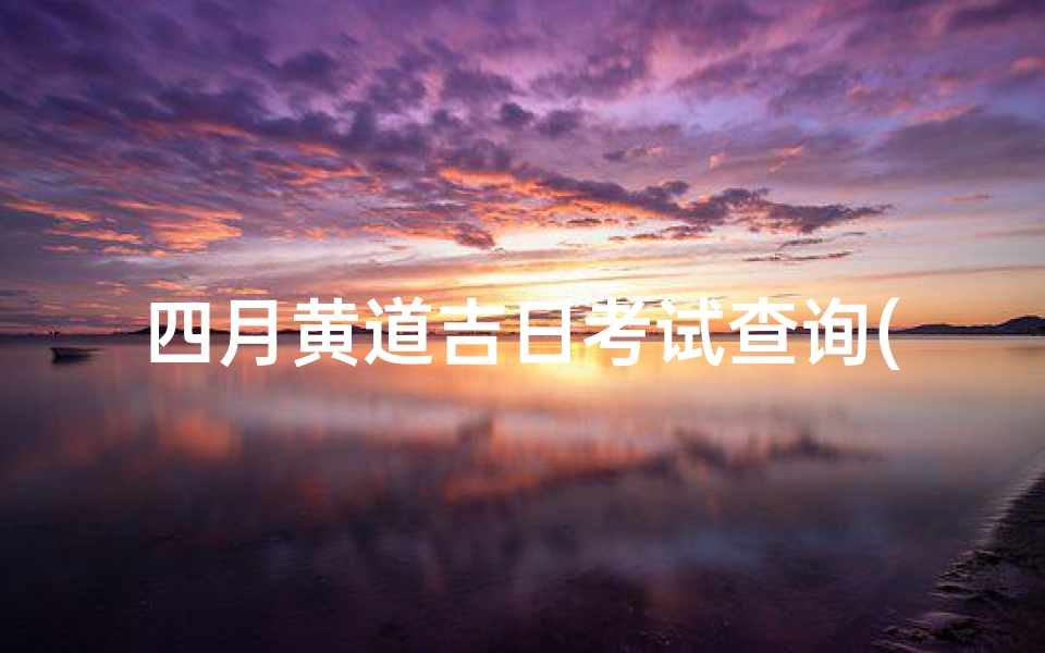 四月黄道吉日考试查询(2025年农历4月黄道吉日一览表)