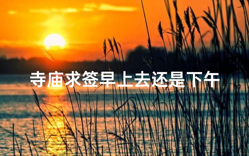 寺庙求签早上去还是下午(寺庙下午去可以吗)