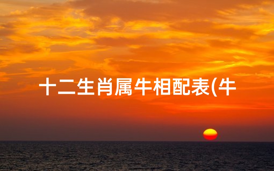 十二生肖属牛相配表(牛的配对最佳属相 属牛十二生肖婚姻配对大全表 )