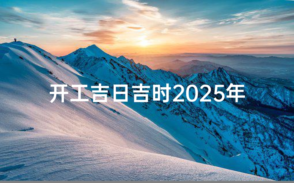 开工吉日吉时2025年(2025年装修开工吉日查询1至12月装修黄道吉日时间表)