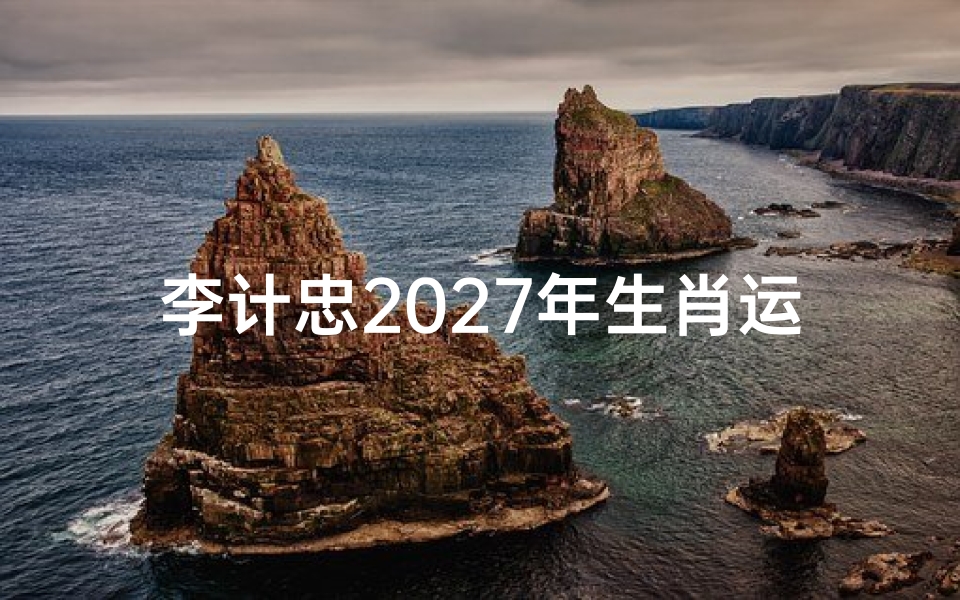 李计忠2027年生肖运势解析,十二生肖吉凶详解及开运指南