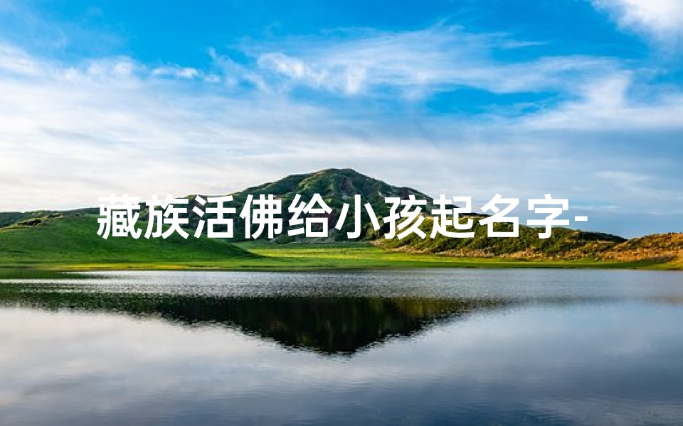 藏族活佛给小孩起名字-藏族活佛给小孩起名字叫什么