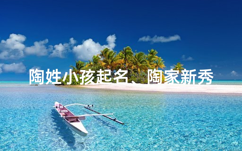 陶姓小孩起名、陶家新秀:陶姓小孩的璀璨人生