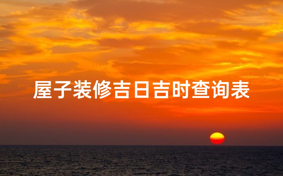 屋子装修吉日吉时查询表(2025年装修吉日吉时一览表)