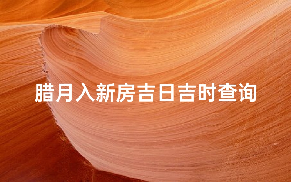 腊月入新房吉日吉时查询(腊月搬家吉日吉时)