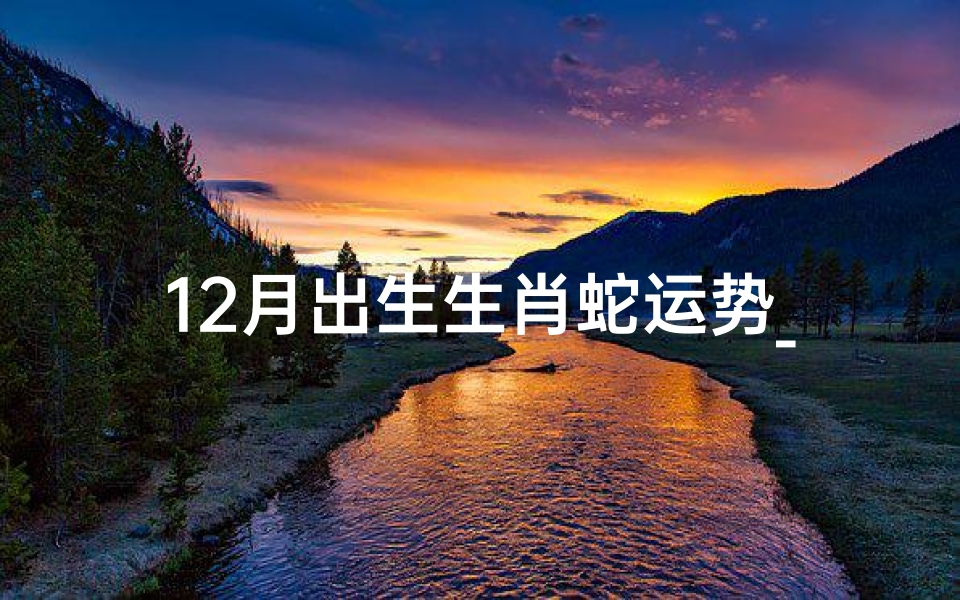 12月出生生肖蛇运势_12月生肖蛇运势:运势飙升,好运连连揭秘