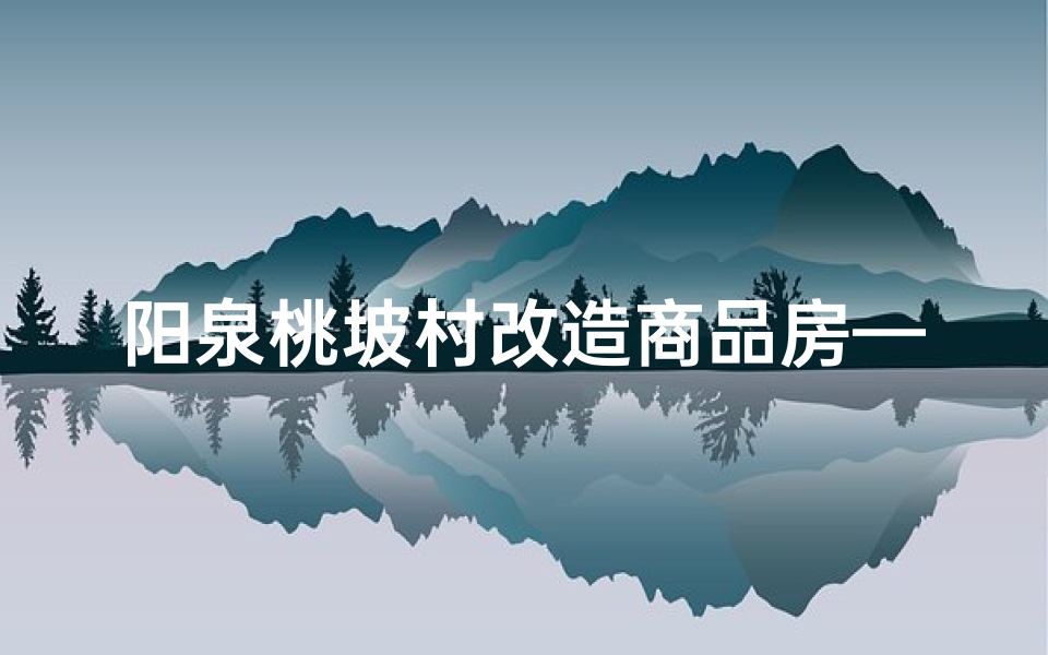 阳泉桃坡村改造商品房—阳泉桃叶坡风水佳境,宜居胜地探秘之旅