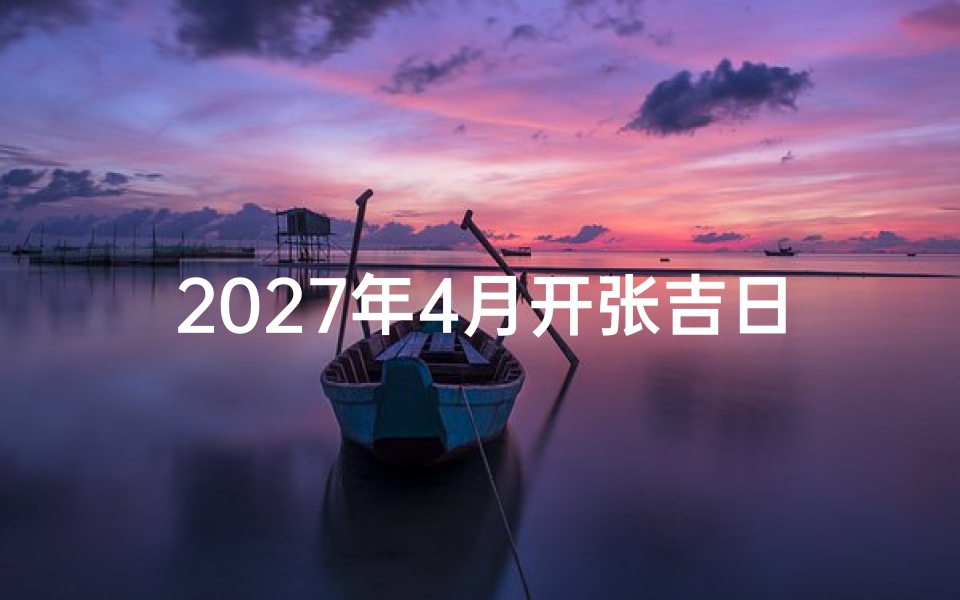 2027年4月开张吉日查询,精选黄道吉日助力事业开门红