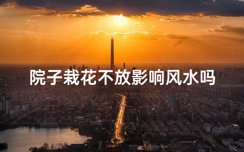 院子栽花不放影响风水吗-院子栽花真的会影响风水吗?