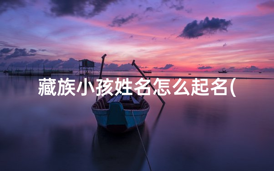 藏族小孩姓名怎么起名(《藏族小孩起名:传承文化,寓意美好》)