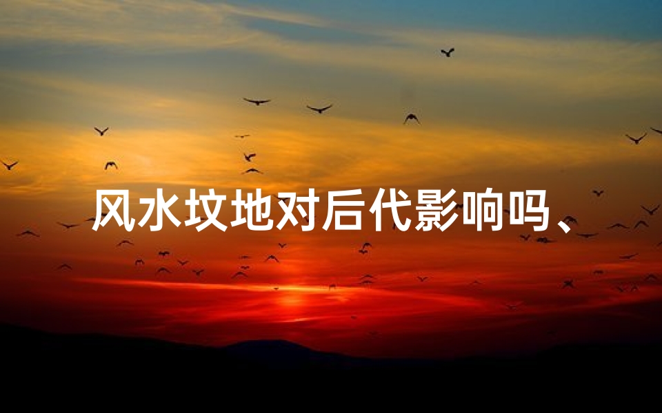 风水坟地对后代影响吗、坟的风水影响后人