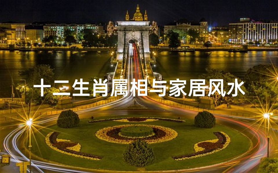 十二生肖属相与家居风水(十二生肖属相与房屋风水相关如何选风水宅)