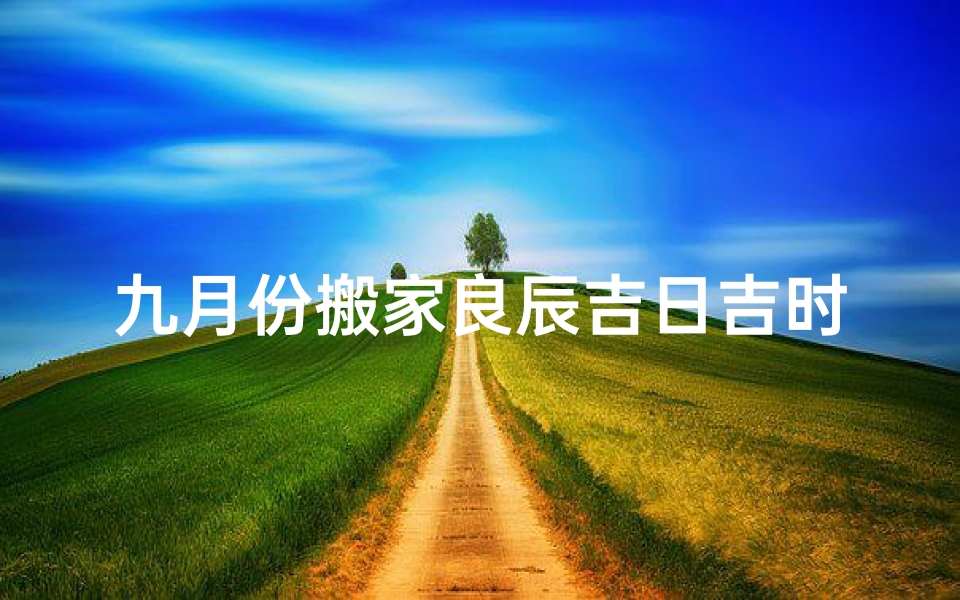 九月份搬家良辰吉日吉时(九月份几号搬家好)