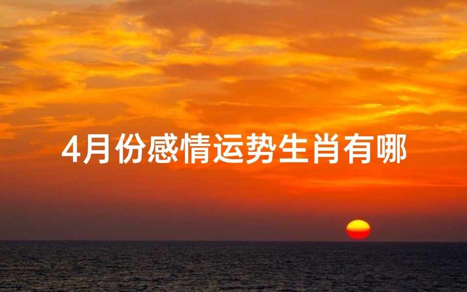 4月份感情运势生肖有哪些、2021年4月份感情运势