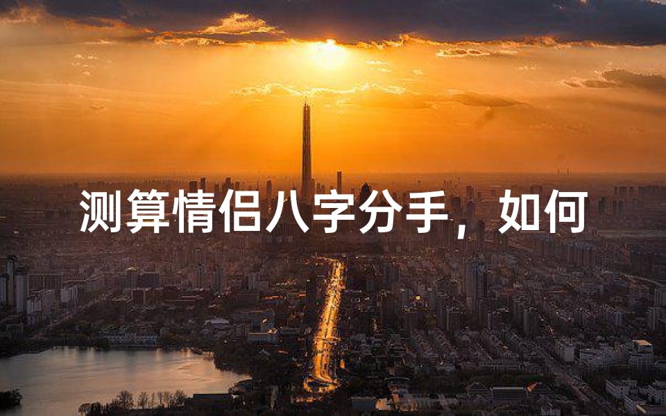 测算情侣八字分手,如何通过命理分析感情走向